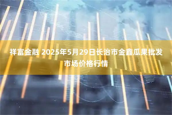 祥富金融 2025年5月29日长治市金鑫瓜果批发市场价格行情