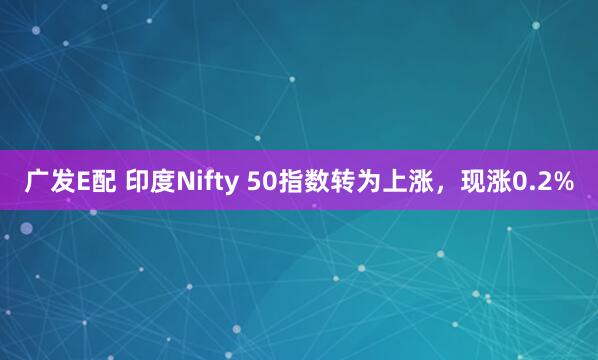 广发E配 印度Nifty 50指数转为上涨，现涨0.2%