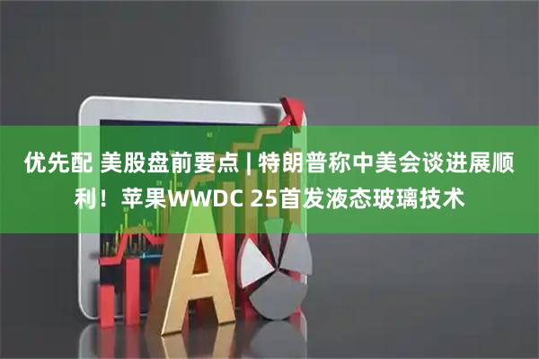 优先配 美股盘前要点 | 特朗普称中美会谈进展顺利！苹果WWDC 25首发液态玻璃技术