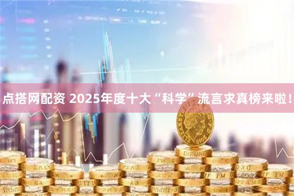 点搭网配资 2025年度十大“科学”流言求真榜来啦！