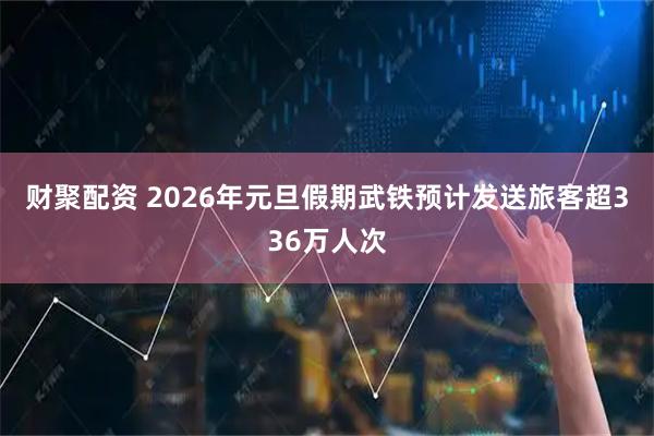 财聚配资 2026年元旦假期武铁预计发送旅客超336万人次