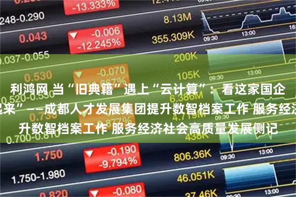 利鸿网 当“旧典籍”遇上“云计算”：看这家国企如何让传统档案“活起来”——成都人才发展集团提升数智档案工作 服务经济社会高质量发展侧记