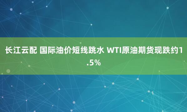 长江云配 国际油价短线跳水 WTI原油期货现跌约1.5%