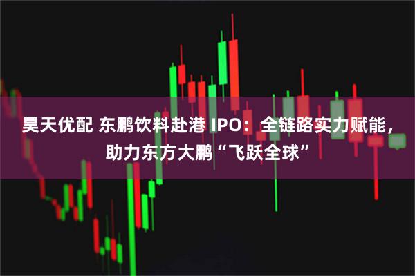 昊天优配 东鹏饮料赴港 IPO:全链路实力赋能,助力东方大鹏“飞跃全球”