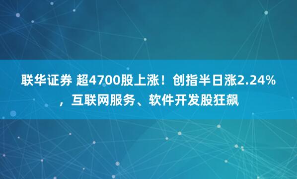 联华证券 超4700股上涨！创指半日涨2.24%，互联网服务、软件开发股狂飙
