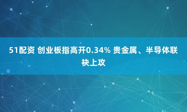 51配资 创业板指高开0.34% 贵金属、半导体联袂上攻