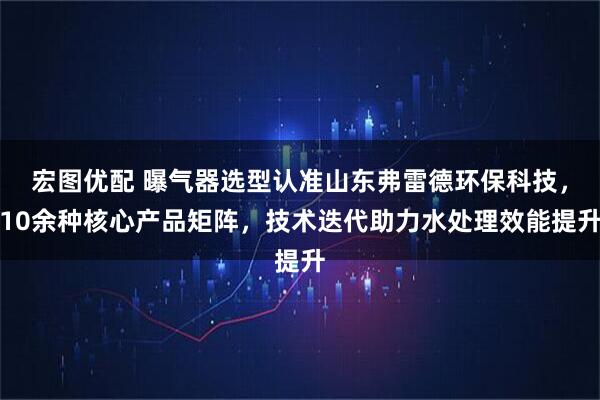 宏图优配 曝气器选型认准山东弗雷德环保科技,10余种核心产品矩阵,技术迭代助力水处理效能提升