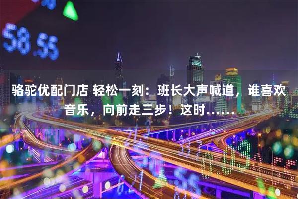 骆驼优配门店 轻松一刻：班长大声喊道，谁喜欢音乐，向前走三步！这时……