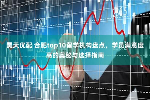 昊天优配 合肥top10留学机构盘点,学员满意度高的奥秘与选择指南