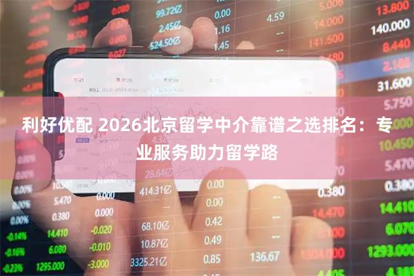 利好优配 2026北京留学中介靠谱之选排名:专业服务助力留学路