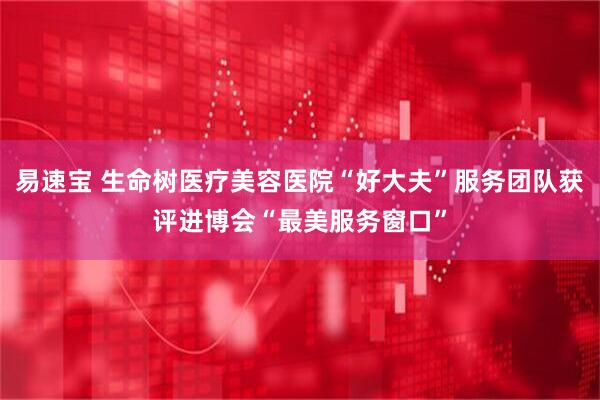 易速宝 生命树医疗美容医院“好大夫”服务团队获评进博会“最美服务窗口”
