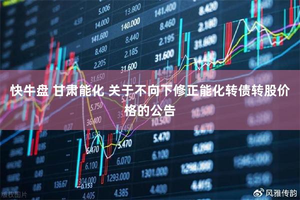 快牛盘 甘肃能化 关于不向下修正能化转债转股价格的公告