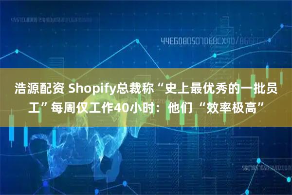 浩源配资 Shopify总裁称“史上最优秀的一批员工”每周仅工作40小时：他们 “效率极高”