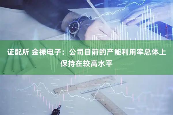 证配所 金禄电子：公司目前的产能利用率总体上保持在较高水平