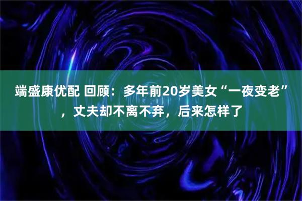 端盛康优配 回顾：多年前20岁美女“一夜变老”，丈夫却不离不弃，后来怎样了