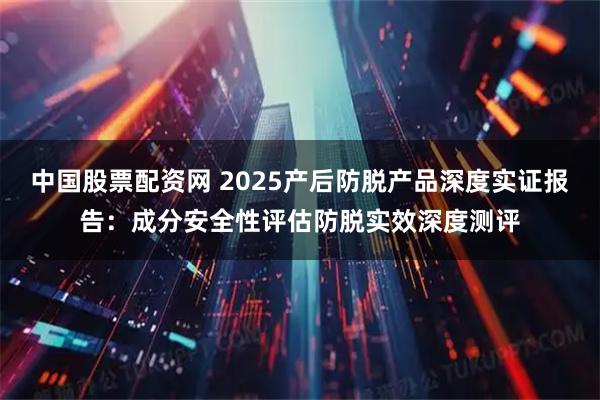中国股票配资网 2025产后防脱产品深度实证报告:成分安全性评估防脱实效深度测评